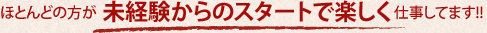 ほとんどの方が未経験からのスタートで楽しく仕事しています!!